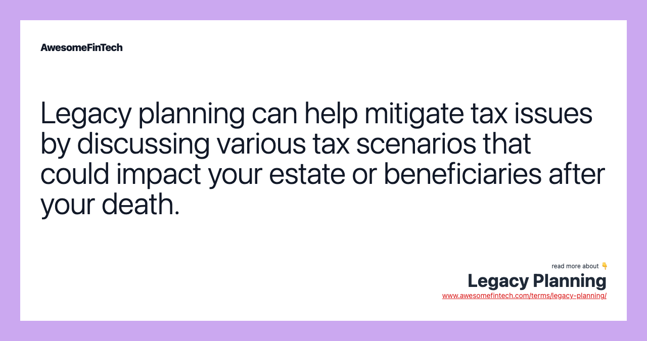 Legacy planning can help mitigate tax issues by discussing various tax scenarios that could impact your estate or beneficiaries after your death.