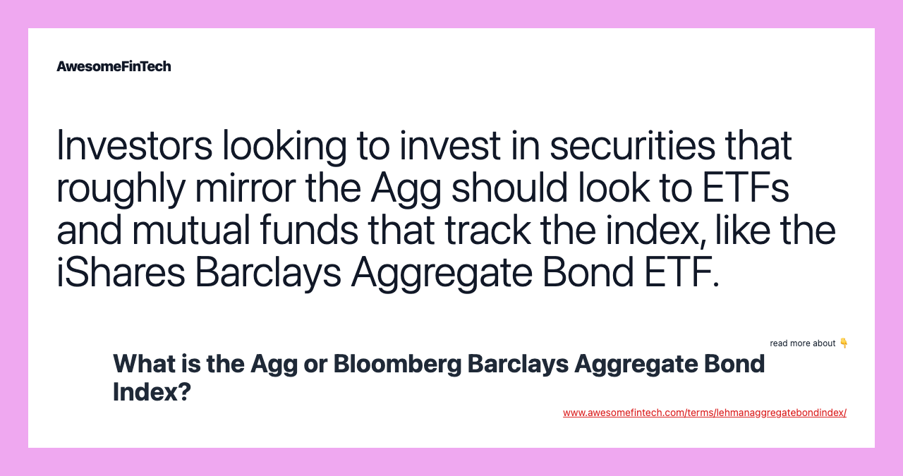Investors looking to invest in securities that roughly mirror the Agg should look to ETFs and mutual funds that track the index, like the iShares Barclays Aggregate Bond ETF.