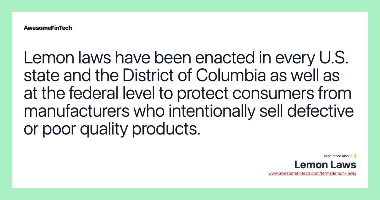 Lemon laws have been enacted in every U.S. state and the District of Columbia as well as at the federal level to protect consumers from manufacturers who intentionally sell defective or poor quality products.