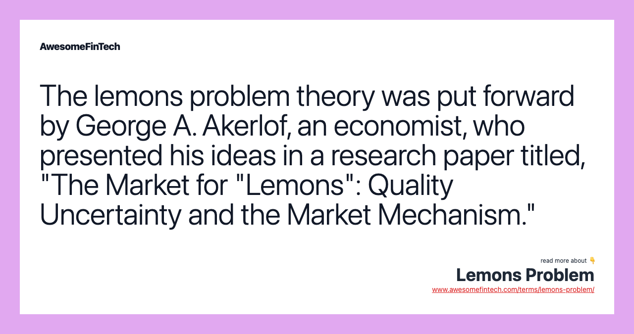 The lemons problem theory was put forward by George A. Akerlof, an economist, who presented his ideas in a research paper titled, "The Market for "Lemons": Quality Uncertainty and the Market Mechanism."