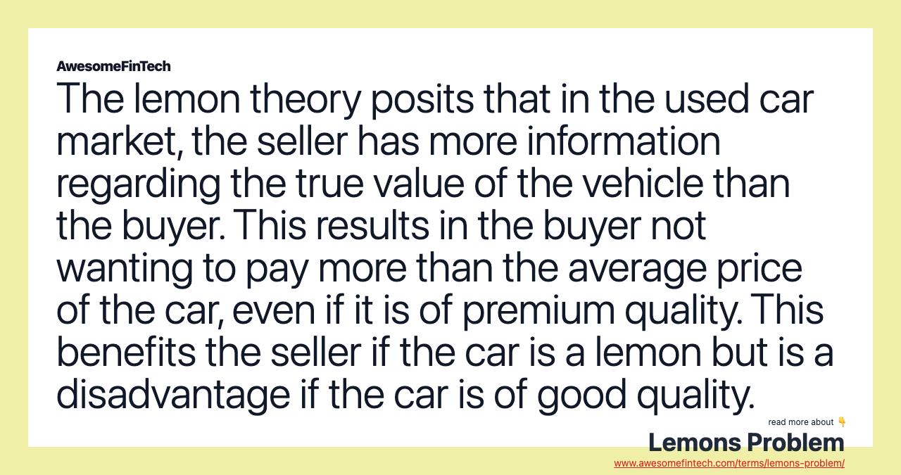 The lemon theory posits that in the used car market, the seller has more information regarding the true value of the vehicle than the buyer. This results in the buyer not wanting to pay more than the average price of the car, even if it is of premium quality. This benefits the seller if the car is a lemon but is a disadvantage if the car is of good quality.