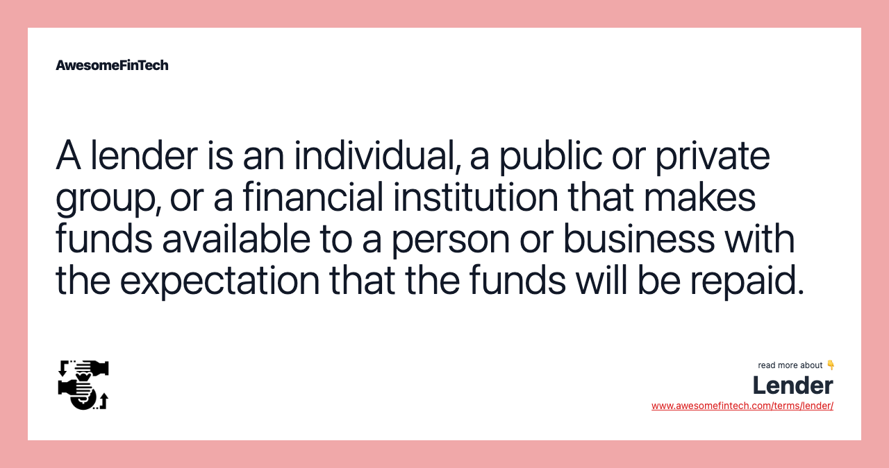 A lender is an individual, a public or private group, or a financial institution that makes funds available to a person or business with the expectation that the funds will be repaid.