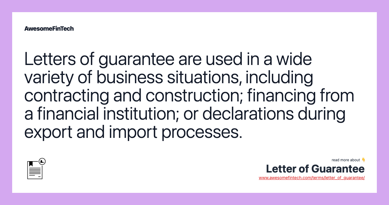 Letters of guarantee are used in a wide variety of business situations, including contracting and construction; financing from a financial institution; or declarations during export and import processes.