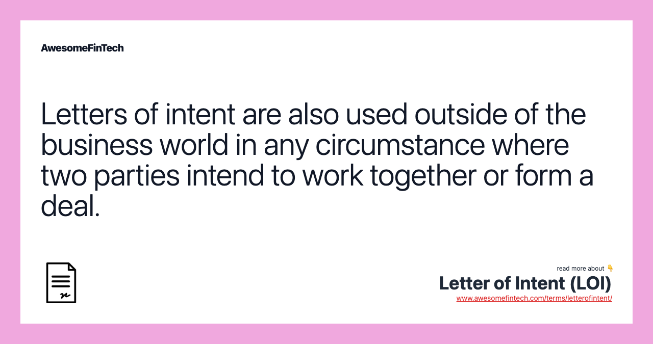 Letters of intent are also used outside of the business world in any circumstance where two parties intend to work together or form a deal.