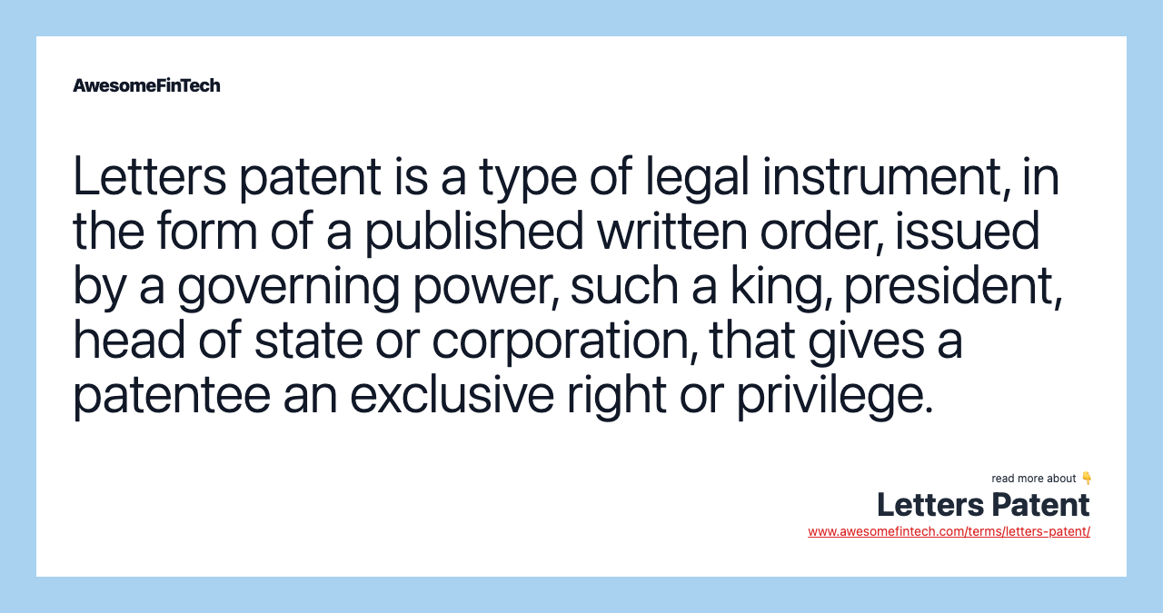 Letters patent is a type of legal instrument, in the form of a published written order, issued by a governing power, such a king, president, head of state or corporation, that gives a patentee an exclusive right or privilege.