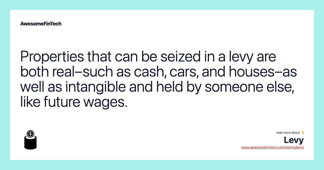 Properties that can be seized in a levy are both real–such as cash, cars, and houses–as well as intangible and held by someone else, like future wages.