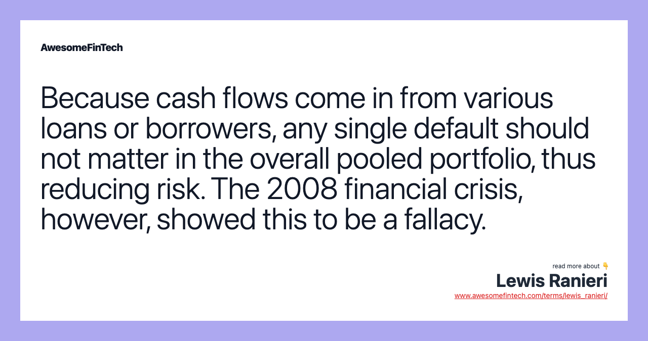 Because cash flows come in from various loans or borrowers, any single default should not matter in the overall pooled portfolio, thus reducing risk. The 2008 financial crisis, however, showed this to be a fallacy.
