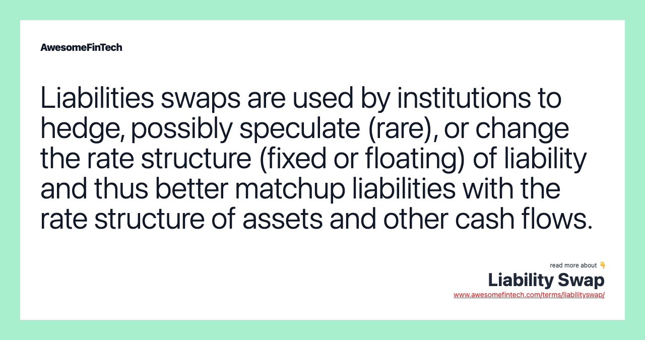 Liabilities swaps are used by institutions to hedge, possibly speculate (rare), or change the rate structure (fixed or floating) of liability and thus better matchup liabilities with the rate structure of assets and other cash flows.