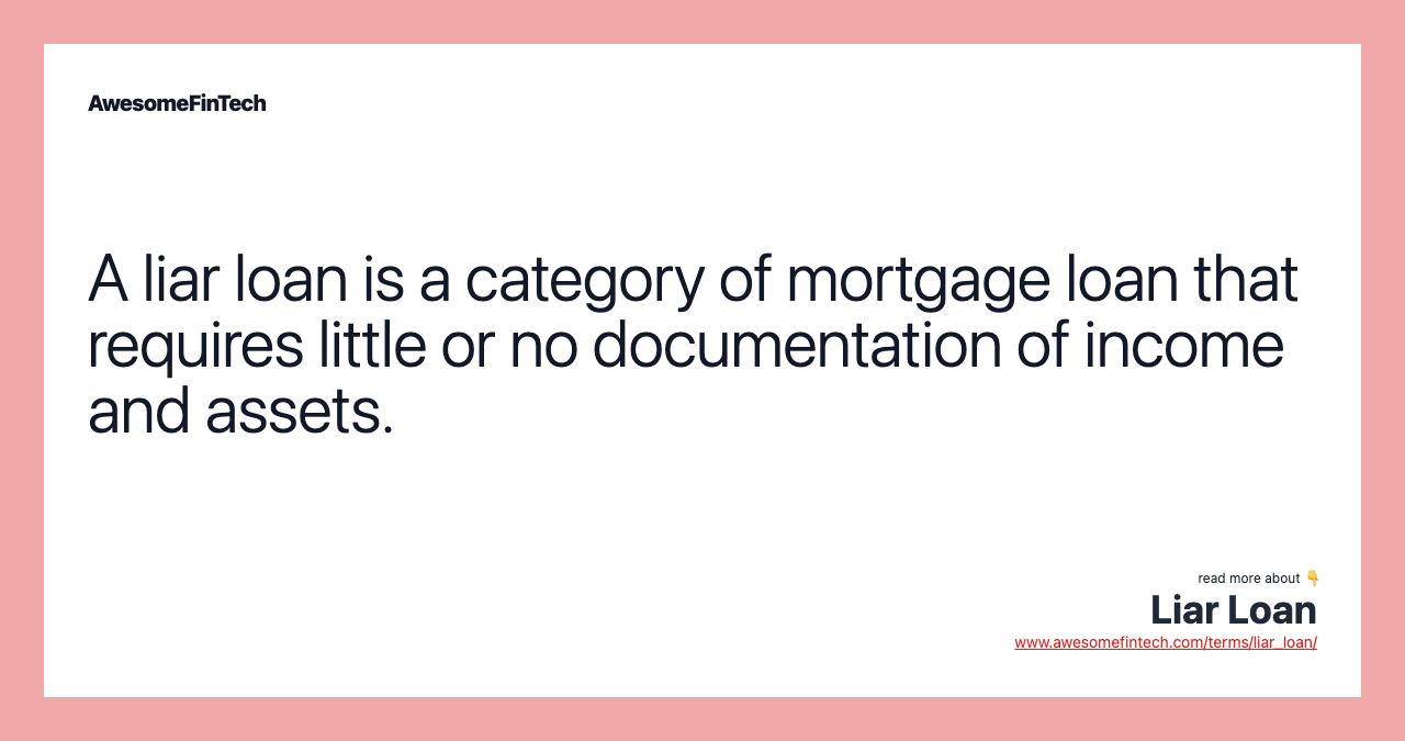 A liar loan is a category of mortgage loan that requires little or no documentation of income and assets.