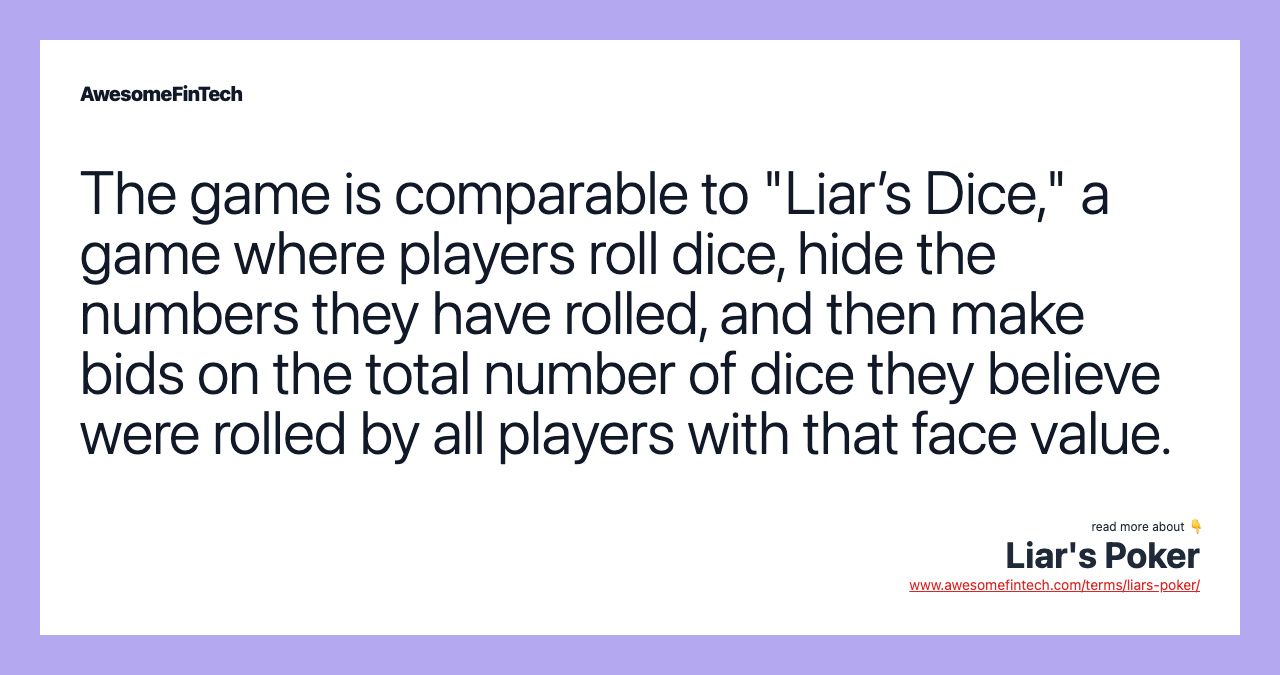 The game is comparable to "Liar’s Dice," a game where players roll dice, hide the numbers they have rolled, and then make bids on the total number of dice they believe were rolled by all players with that face value.