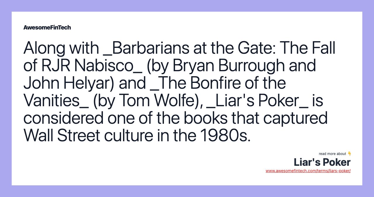 Along with _Barbarians at the Gate: The Fall of RJR Nabisco_ (by Bryan Burrough and John Helyar) and _The Bonfire of the Vanities_ (by Tom Wolfe), _Liar's Poker_ is considered one of the books that captured Wall Street culture in the 1980s.