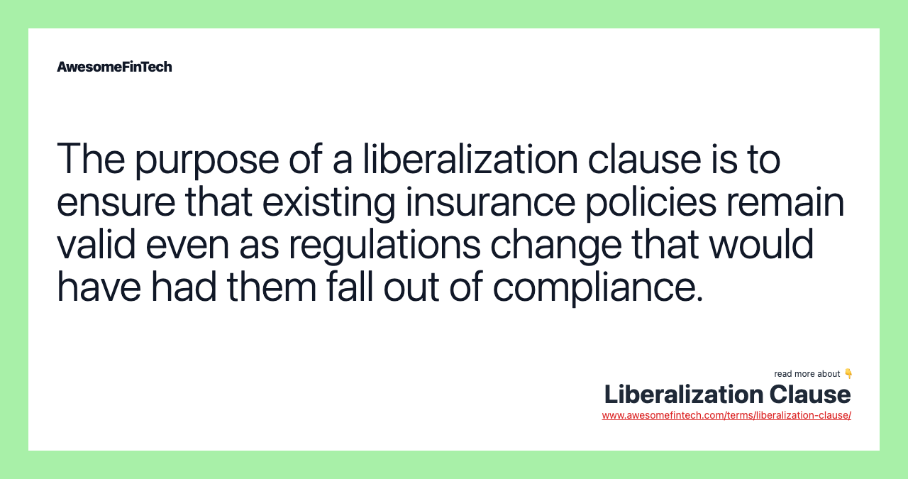 The purpose of a liberalization clause is to ensure that existing insurance policies remain valid even as regulations change that would have had them fall out of compliance.