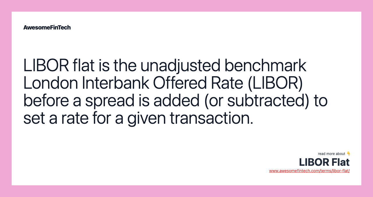 LIBOR flat is the unadjusted benchmark London Interbank Offered Rate (LIBOR) before a spread is added (or subtracted) to set a rate for a given transaction.