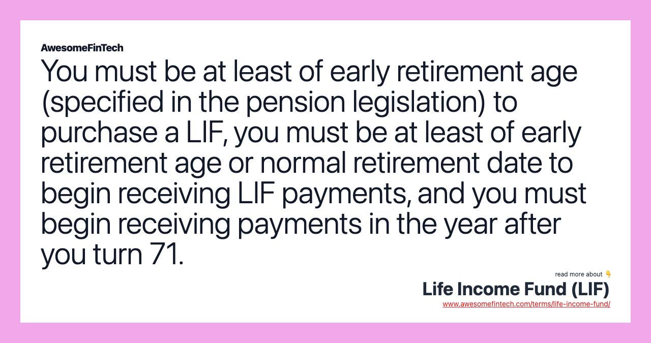 You must be at least of early retirement age (specified in the pension legislation) to purchase a LIF, you must be at least of early retirement age or normal retirement date to begin receiving LIF payments, and you must begin receiving payments in the year after you turn 71.