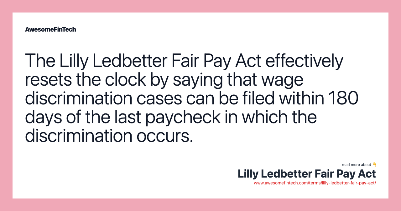 The Lilly Ledbetter Fair Pay Act effectively resets the clock by saying that wage discrimination cases can be filed within 180 days of the last paycheck in which the discrimination occurs.