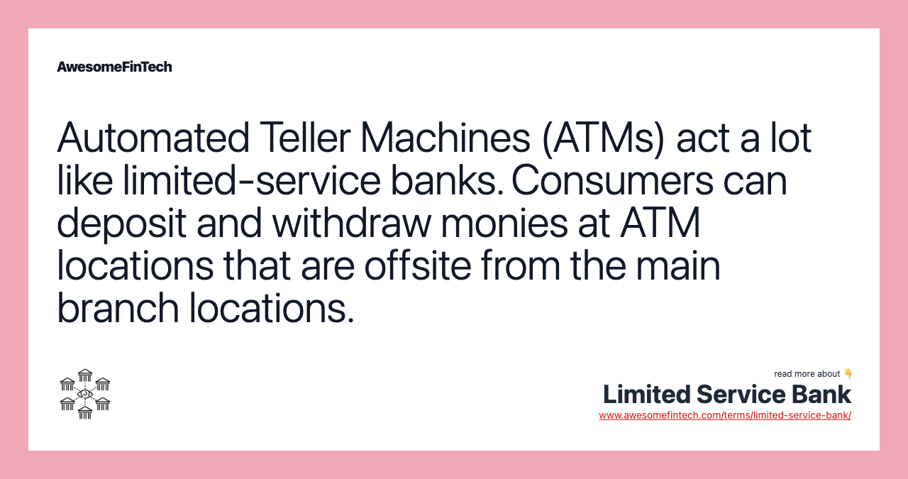 Automated Teller Machines (ATMs) act a lot like limited-service banks. Consumers can deposit and withdraw monies at ATM locations that are offsite from the main branch locations.