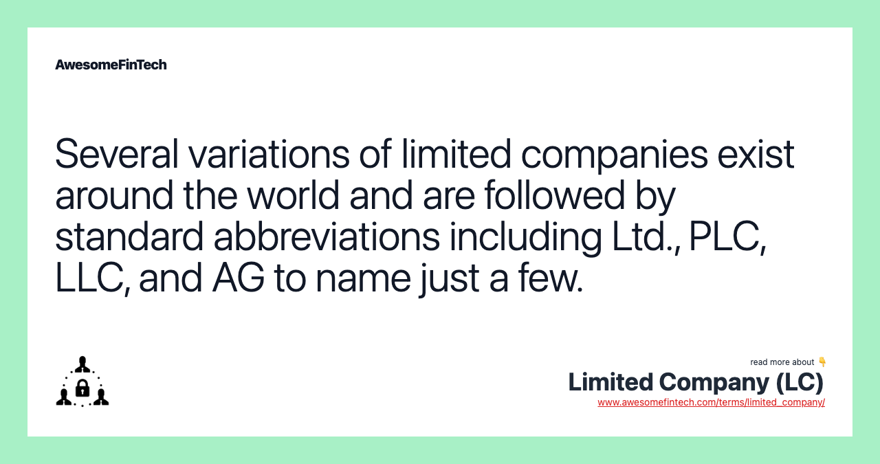 Several variations of limited companies exist around the world and are followed by standard abbreviations including Ltd., PLC, LLC, and AG to name just a few.