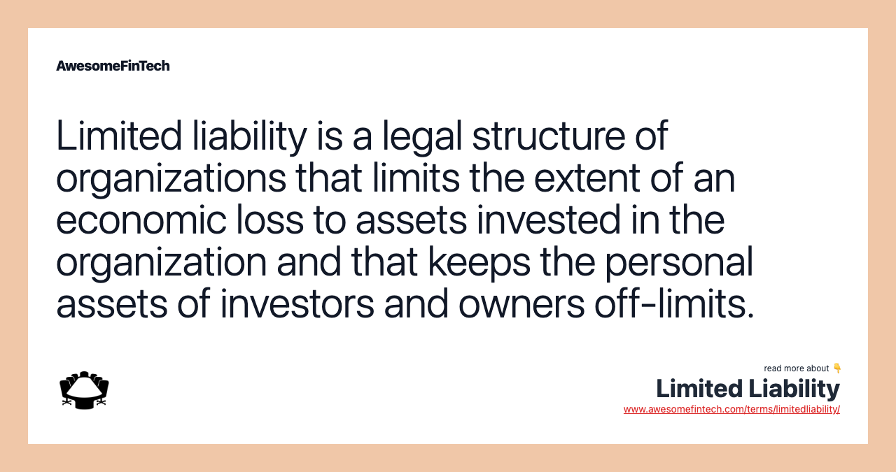 Limited liability is a legal structure of organizations that limits the extent of an economic loss to assets invested in the organization and that keeps the personal assets of investors and owners off-limits.
