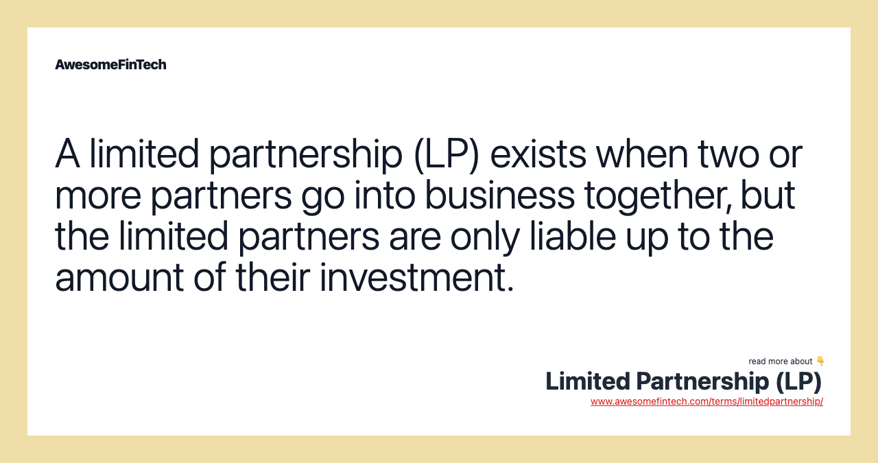A limited partnership (LP) exists when two or more partners go into business together, but the limited partners are only liable up to the amount of their investment.