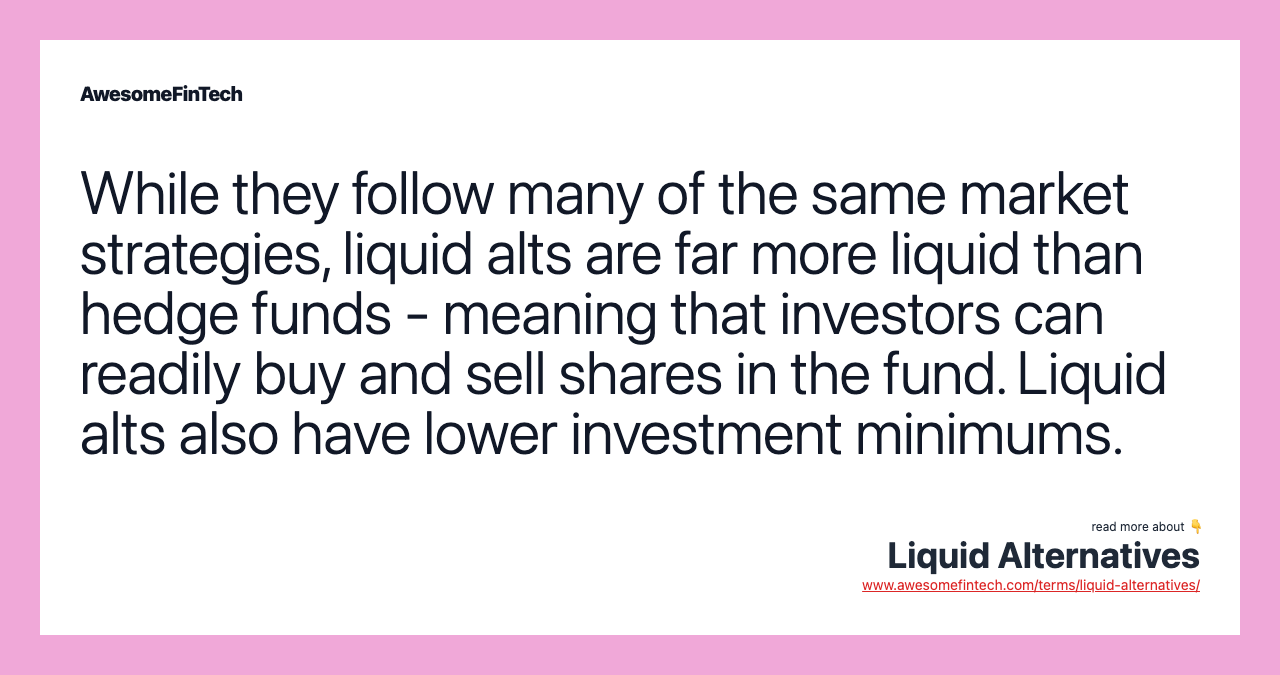 While they follow many of the same market strategies, liquid alts are far more liquid than hedge funds - meaning that investors can readily buy and sell shares in the fund. Liquid alts also have lower investment minimums.