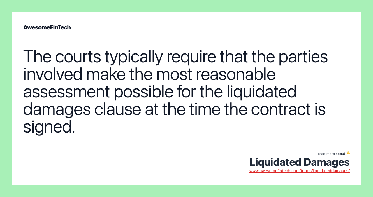 The courts typically require that the parties involved make the most reasonable assessment possible for the liquidated damages clause at the time the contract is signed.