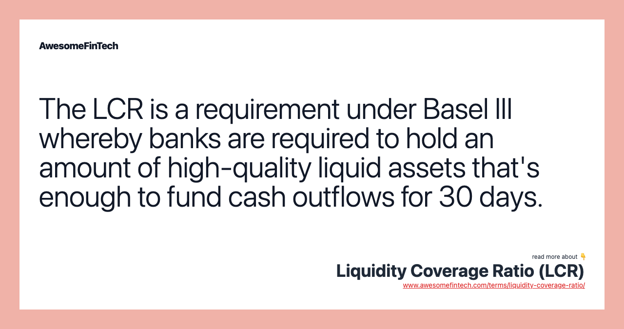The LCR is a requirement under Basel III whereby banks are required to hold an amount of high-quality liquid assets that's enough to fund cash outflows for 30 days.