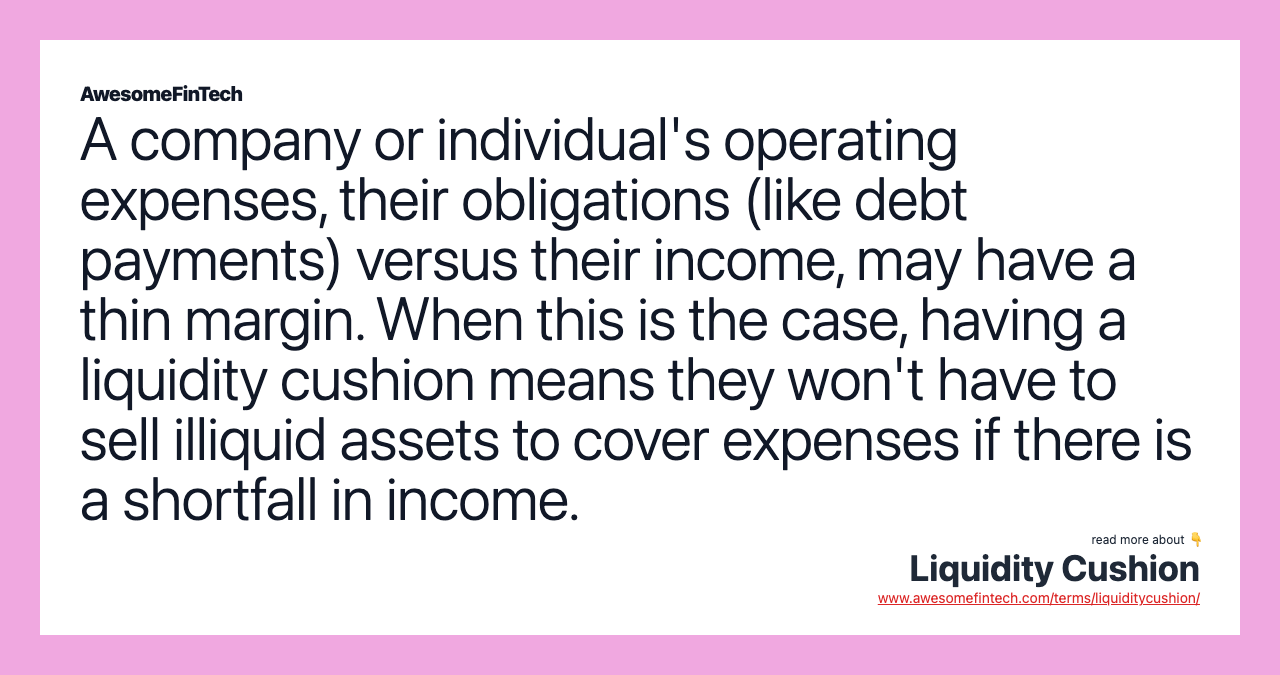 A company or individual's operating expenses, their obligations (like debt payments) versus their income, may have a thin margin. When this is the case, having a liquidity cushion means they won't have to sell illiquid assets to cover expenses if there is a shortfall in income.