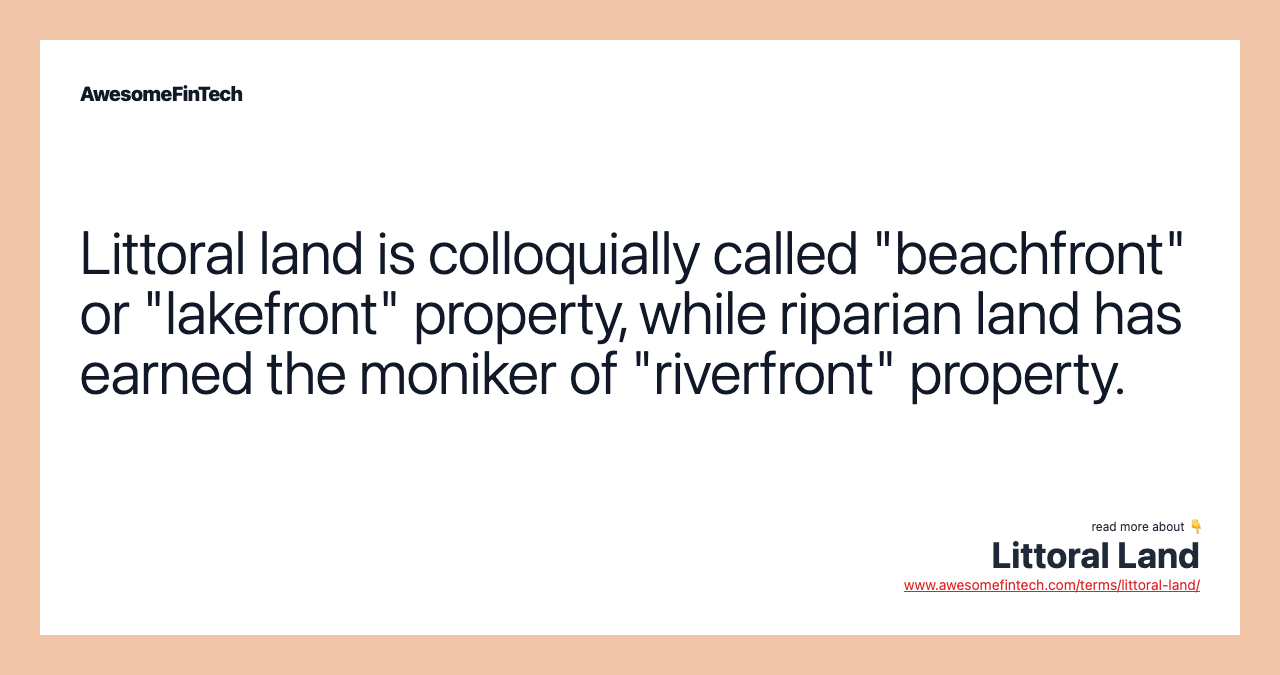 Littoral land is colloquially called "beachfront" or "lakefront" property, while riparian land has earned the moniker of "riverfront" property.