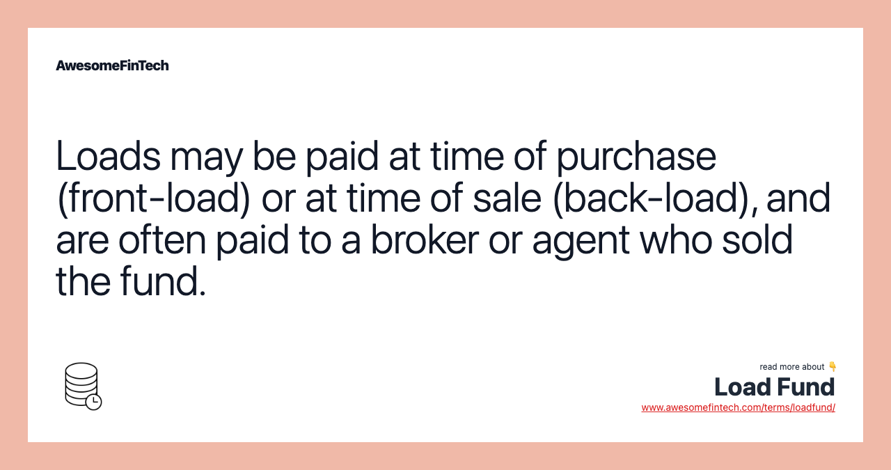 Loads may be paid at time of purchase (front-load) or at time of sale (back-load), and are often paid to a broker or agent who sold the fund.