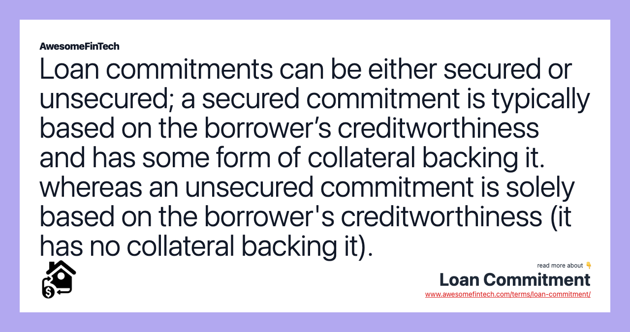 Loan commitments can be either secured or unsecured; a secured commitment is typically based on the borrower’s creditworthiness and has some form of collateral backing it. whereas an unsecured commitment is solely based on the borrower's creditworthiness (it has no collateral backing it).