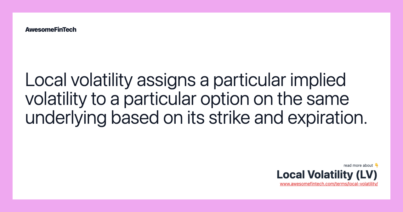 Local volatility assigns a particular implied volatility to a particular option on the same underlying based on its strike and expiration.