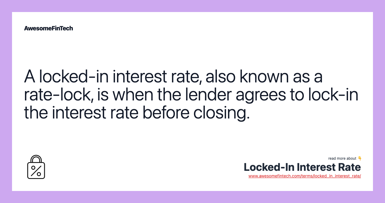 A locked-in interest rate, also known as a rate-lock, is when the lender agrees to lock-in the interest rate before closing.