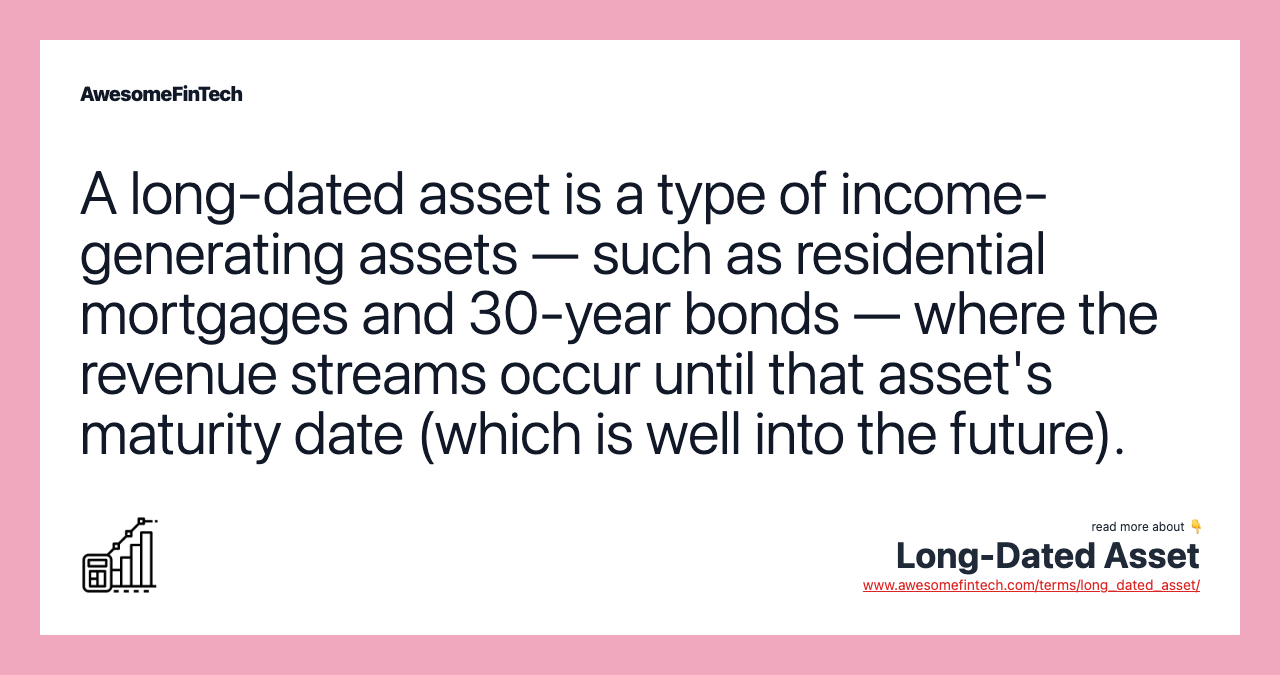 A long-dated asset is a type of income-generating assets — such as residential mortgages and 30-year bonds — where the revenue streams occur until that asset's maturity date (which is well into the future).