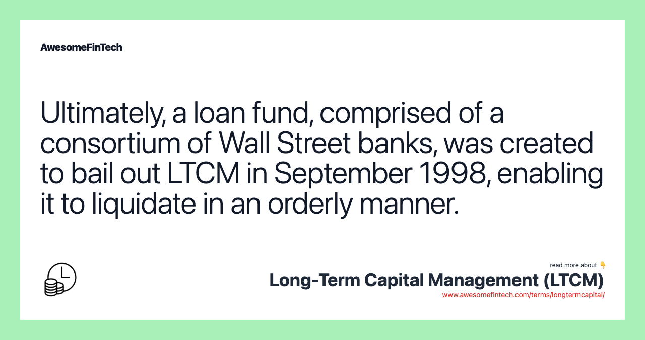Ultimately, a loan fund, comprised of a consortium of Wall Street banks, was created to bail out LTCM in September 1998, enabling it to liquidate in an orderly manner.