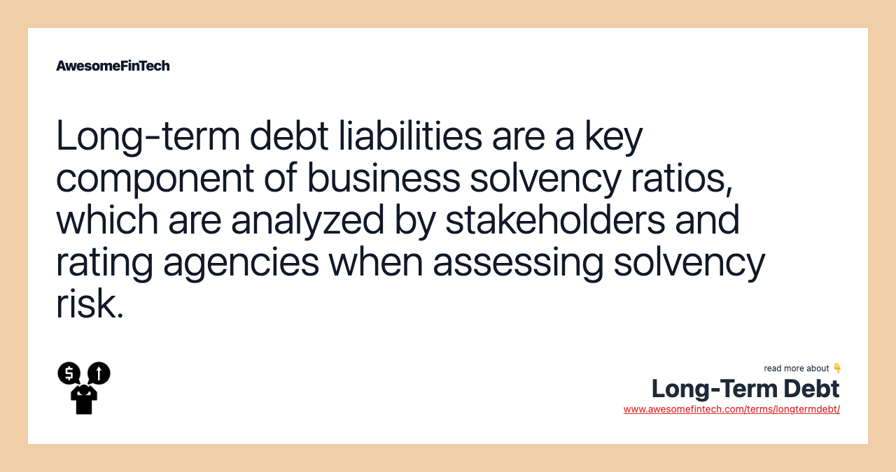 Long-term debt liabilities are a key component of business solvency ratios, which are analyzed by stakeholders and rating agencies when assessing solvency risk.