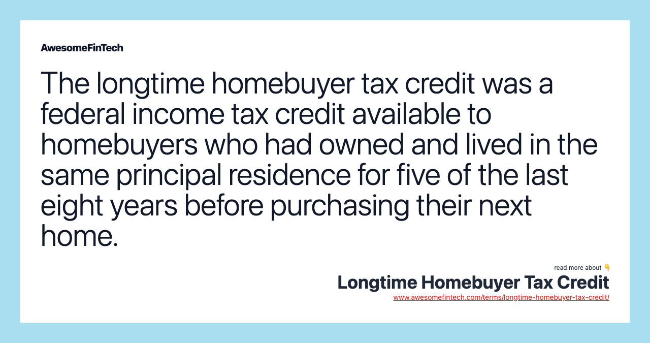The longtime homebuyer tax credit was a federal income tax credit available to homebuyers who had owned and lived in the same principal residence for five of the last eight years before purchasing their next home.