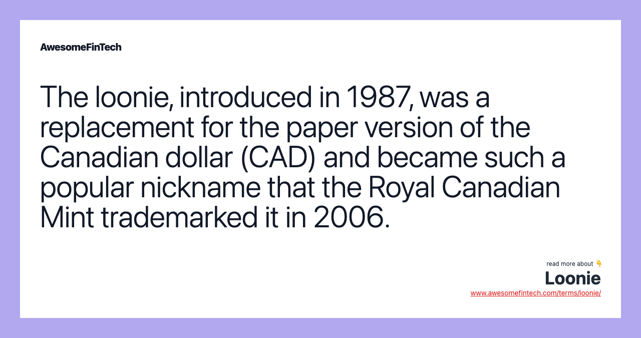 The loonie, introduced in 1987, was a replacement for the paper version of the Canadian dollar (CAD) and became such a popular nickname that the Royal Canadian Mint trademarked it in 2006.