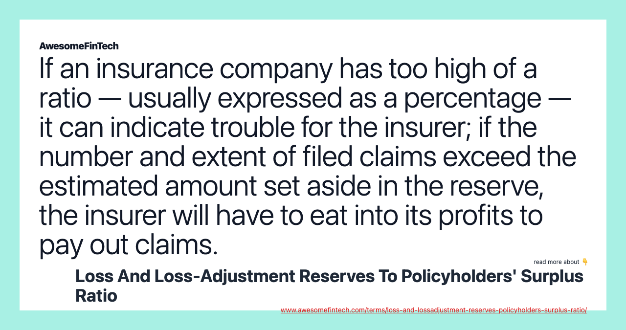 If an insurance company has too high of a ratio — usually expressed as a percentage — it can indicate trouble for the insurer; if the number and extent of filed claims exceed the estimated amount set aside in the reserve, the insurer will have to eat into its profits to pay out claims.