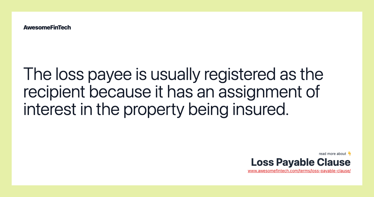 The loss payee is usually registered as the recipient because it has an assignment of interest in the property being insured.