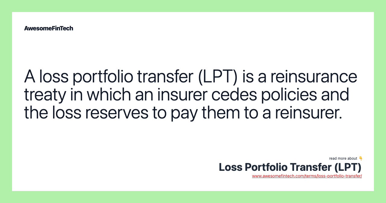 A loss portfolio transfer (LPT) is a reinsurance treaty in which an insurer cedes policies and the loss reserves to pay them to a reinsurer.