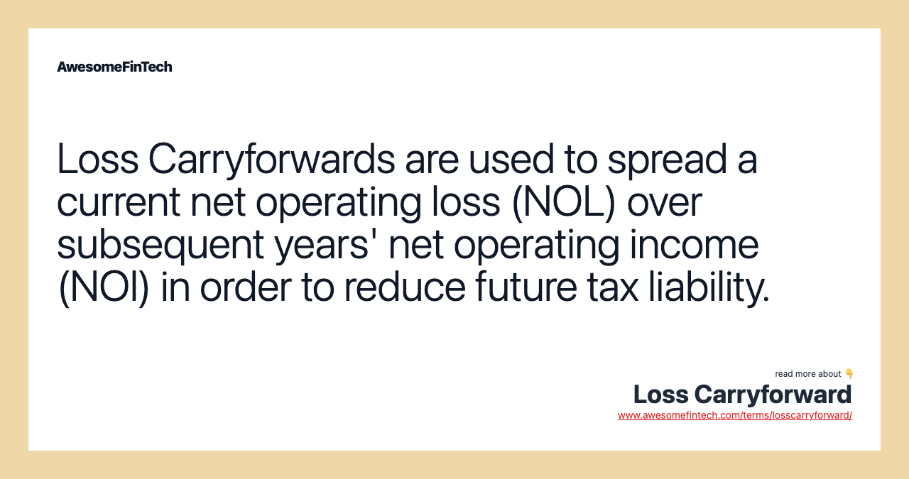Loss Carryforwards are used to spread a current net operating loss (NOL) over subsequent years' net operating income (NOI) in order to reduce future tax liability.