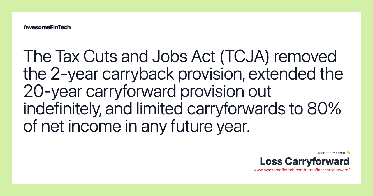 The Tax Cuts and Jobs Act (TCJA) removed the 2-year carryback provision, extended the 20-year carryforward provision out indefinitely, and limited carryforwards to 80% of net income in any future year.