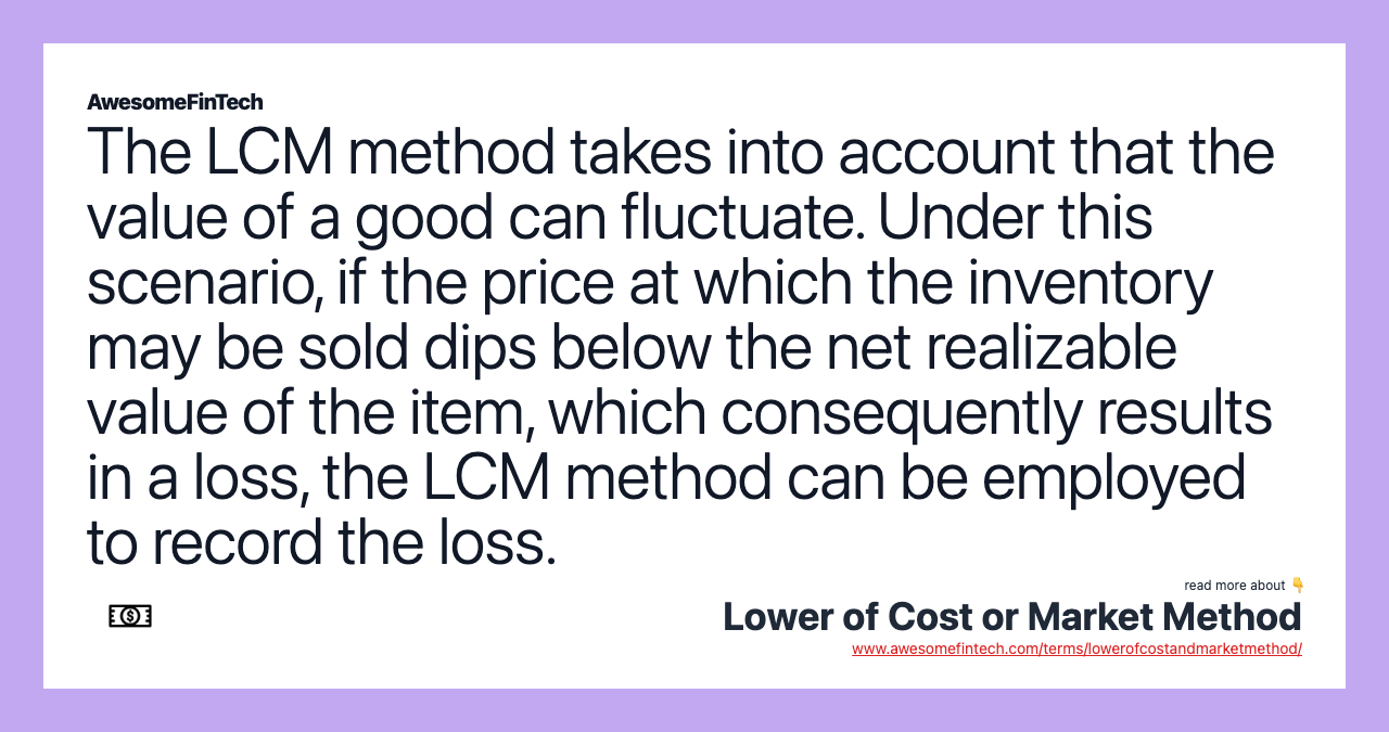 The LCM method takes into account that the value of a good can fluctuate. Under this scenario, if the price at which the inventory may be sold dips below the net realizable value of the item, which consequently results in a loss, the LCM method can be employed to record the loss.