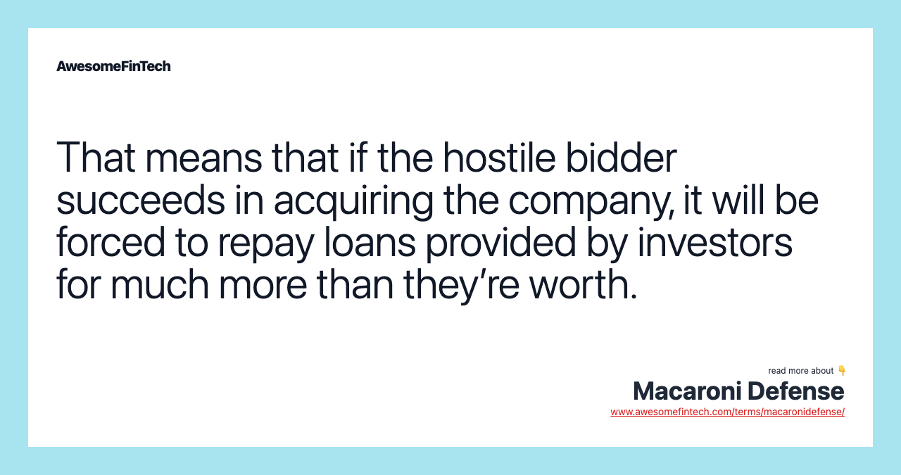 That means that if the hostile bidder succeeds in acquiring the company, it will be forced to repay loans provided by investors for much more than they’re worth.
