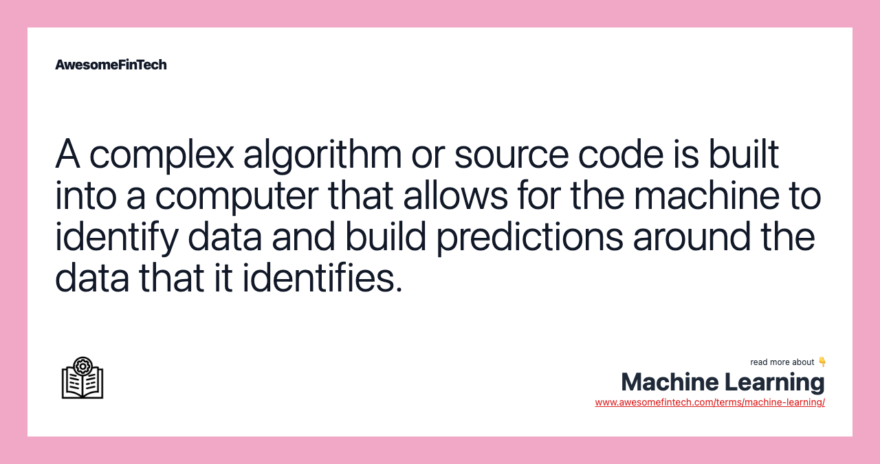 A complex algorithm or source code is built into a computer that allows for the machine to identify data and build predictions around the data that it identifies.