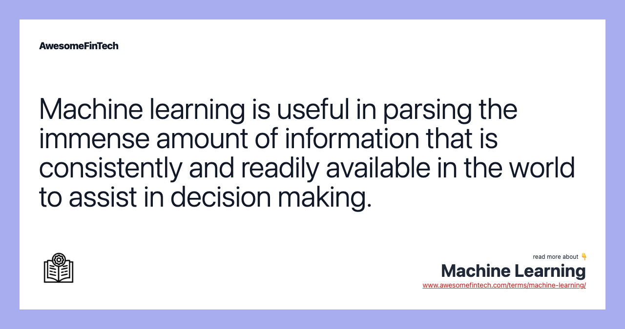 Machine learning is useful in parsing the immense amount of information that is consistently and readily available in the world to assist in decision making.