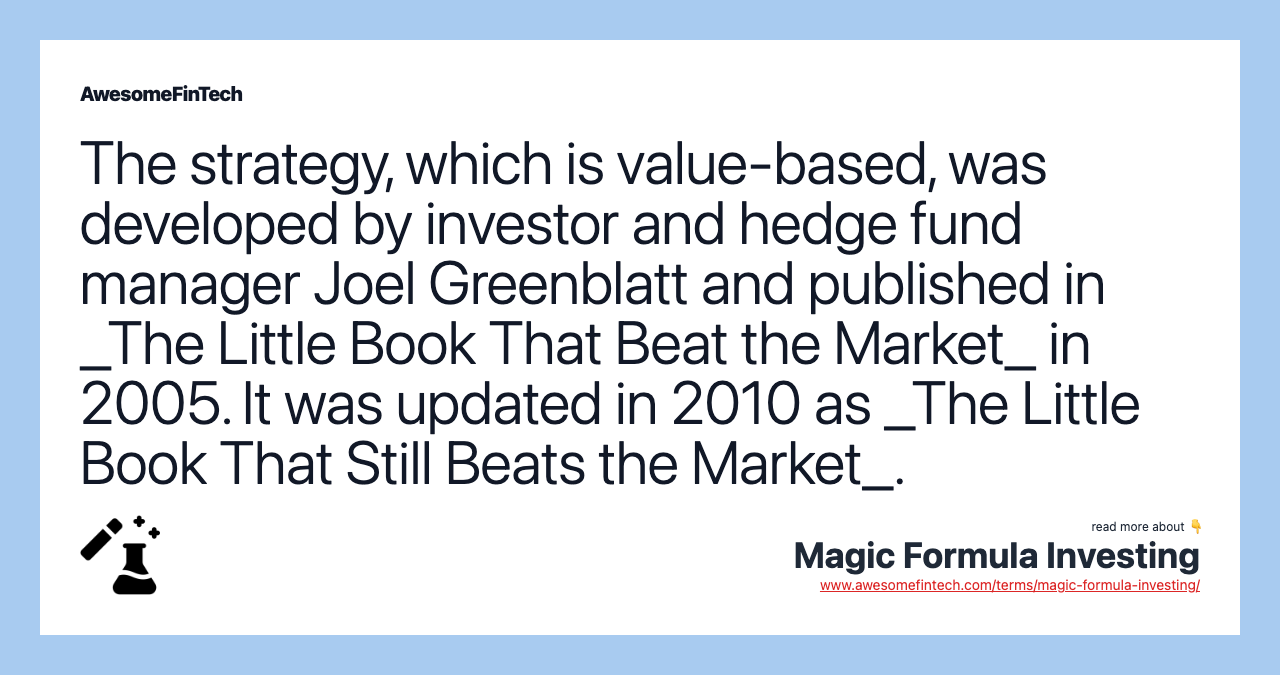 The strategy, which is value-based, was developed by investor and hedge fund manager Joel Greenblatt and published in _The Little Book That Beat the Market_ in 2005. It was updated in 2010 as _The Little Book That Still Beats the Market_.