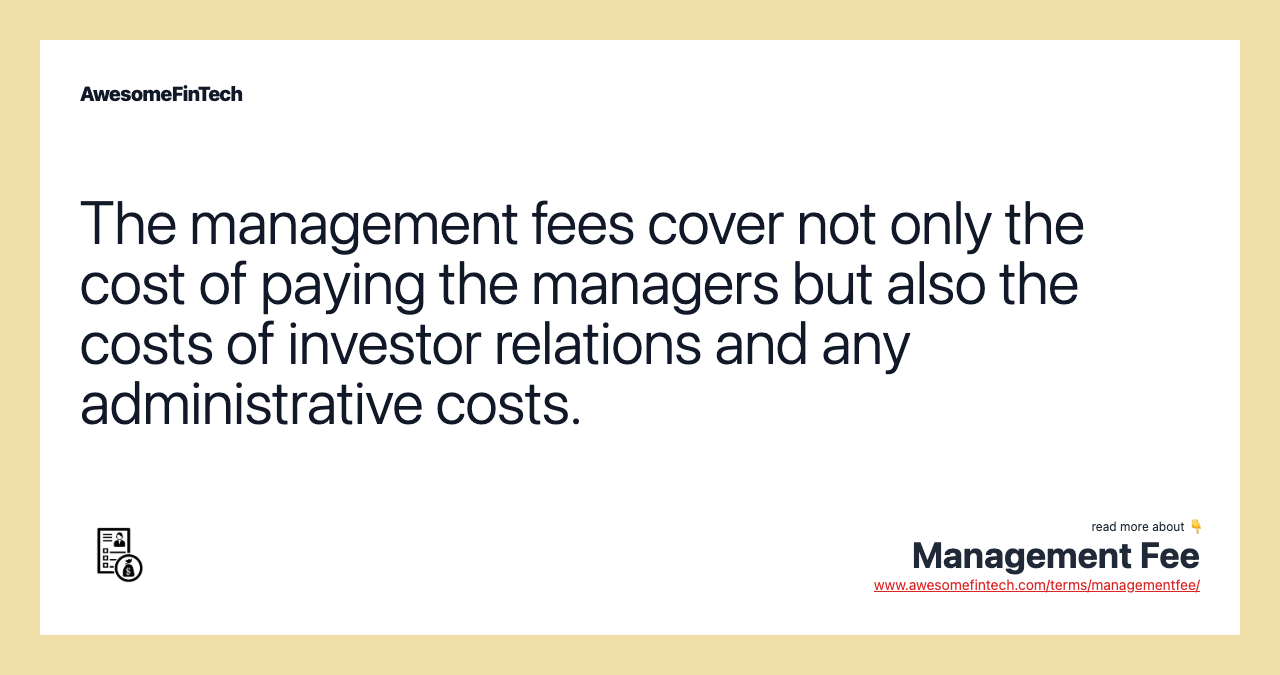 The management fees cover not only the cost of paying the managers but also the costs of investor relations and any administrative costs.