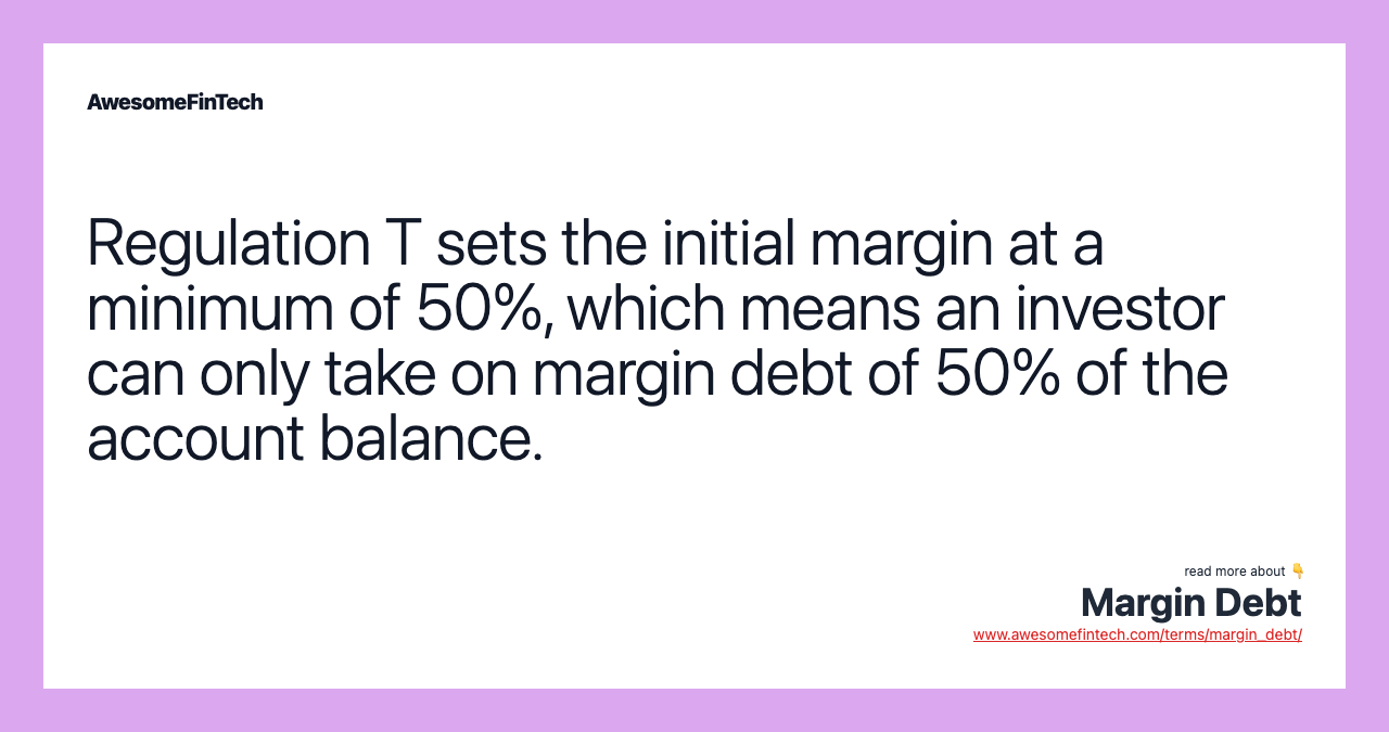 Regulation T sets the initial margin at a minimum of 50%, which means an investor can only take on margin debt of 50% of the account balance.