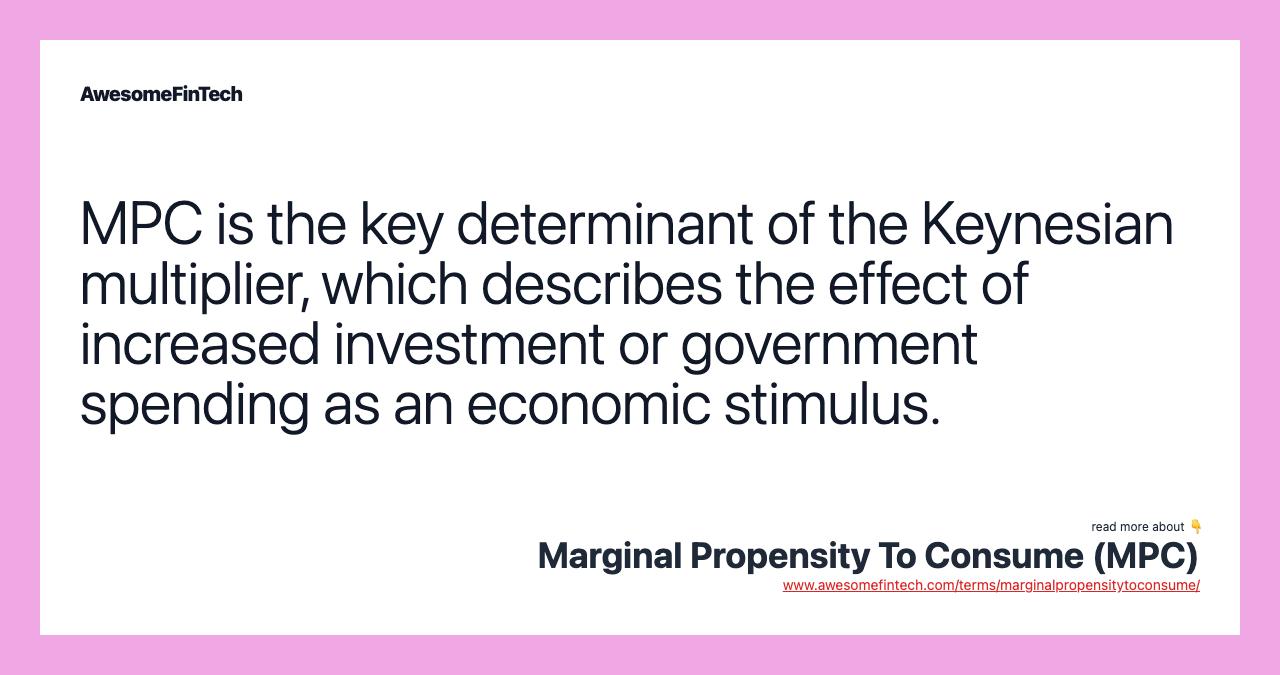 MPC is the key determinant of the Keynesian multiplier, which describes the effect of increased investment or government spending as an economic stimulus.
